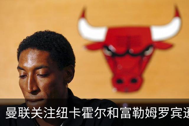 曼联关注纽卡霍尔和富勒姆罗宾逊，欲补强左后卫